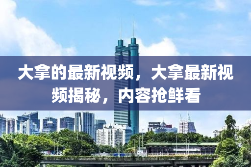 大拿的最新視頻，大拿最新視頻揭秘，內(nèi)容搶鮮看圣農(nóng)（天津）集團(tuán)有限公司