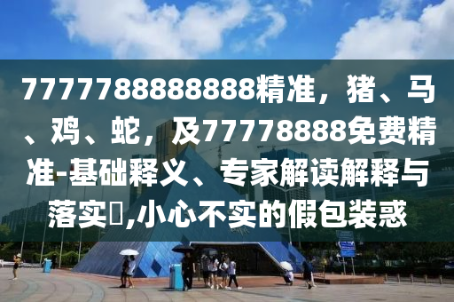 7777788888888精準，豬、馬、雞、蛇，及77778888免費精準-基礎釋義、專家圣農(nóng)（天津）集團有限公司解讀解釋與落實?,小心不實的假包裝惑