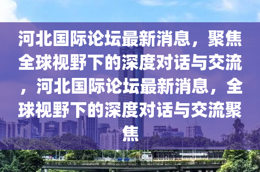 河北國(guó)際論壇最新消息，聚焦全球視野下的深度對(duì)話與交流，河北國(guó)際論壇最新消息，全球視野下的深度對(duì)話與交流聚焦圣農(nóng)（天津）集團(tuán)有限公司