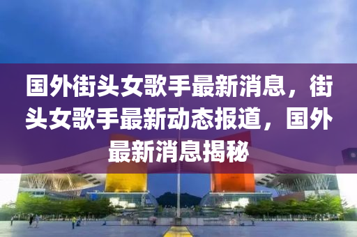 國(guó)外街頭女歌手最新消息，街頭女歌手圣農(nóng)（天津）集團(tuán)有限公司最新動(dòng)態(tài)報(bào)道，國(guó)外最新消息揭秘