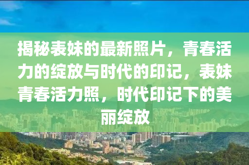 揭秘表妹的最新照片，青春活力的綻放與時代的印記，表妹青春活力照，時代印記下的美麗綻放圣農(nóng)（天津）集團有限公司