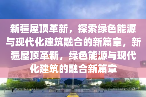 新疆屋頂革新，探索綠色能源與現(xiàn)代化建筑融合的新篇章，新疆屋頂革新，綠色能源與現(xiàn)代化建筑的融合新篇章圣農(nóng)（天津）集團(tuán)有限公司
