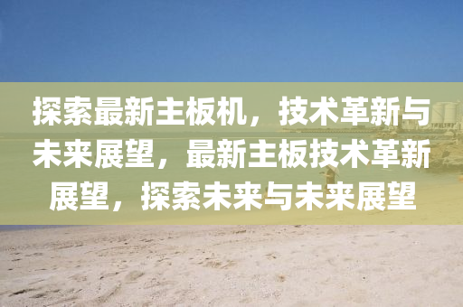 探索最新主板機(jī)，技術(shù)革新與未來展望，最新主板技術(shù)革新展望，探索未來與未來展望圣農(nóng)（天津）集團(tuán)有限公司