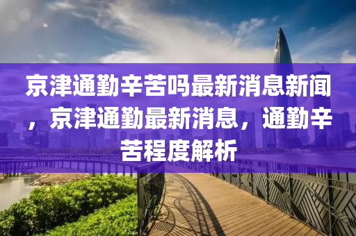 京津通勤辛苦嗎最新消息新聞，京津通勤最新圣農(nóng)（天津）集團(tuán)有限公司消息，通勤辛苦程度解析