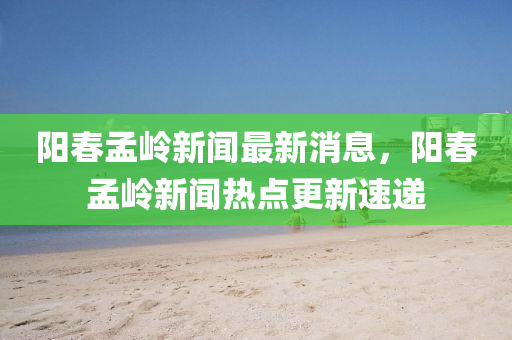 陽春孟嶺新聞最新消息，陽春孟嶺新聞熱點更新速遞圣農(nóng)（天津）集團有限公司