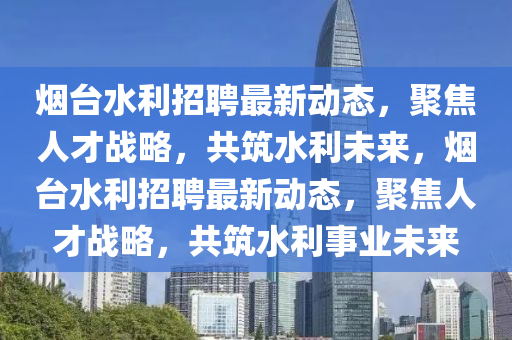煙臺水利招聘最新動態(tài)，聚焦人才戰(zhàn)略，共筑水利未來，煙臺水利招聘最新動態(tài)，聚焦人才戰(zhàn)略，共筑水利事業(yè)未來圣農(nóng)（天津）集團有限公司