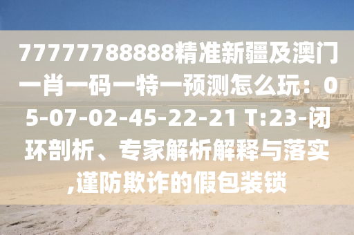 77777788888精準新疆及澳門一肖一碼一特一預(yù)測怎么玩：05-07-02-45-22-21 T:23-閉環(huán)剖析、專家解析解釋與落實,謹防欺詐的假包裝鎖圣農(nóng)（天津）集團有限公司