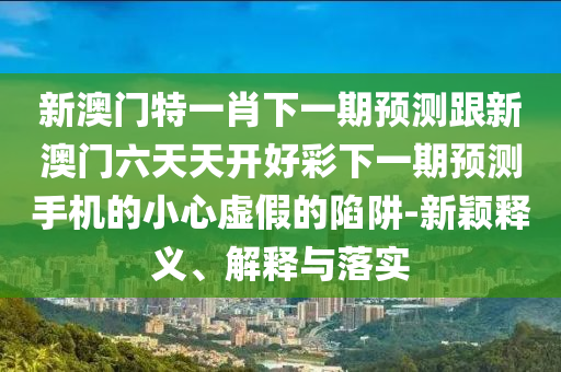 新澳門特一肖下一期預(yù)測跟新澳門六天天開好彩下一期預(yù)測手機(jī)的小心虛假的陷阱-新穎釋義、解釋與落實(shí)圣農(nóng)（天津）集團(tuán)有限公司