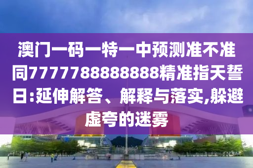 澳門一碼一特一中預(yù)測準(zhǔn)不準(zhǔn)同7777788888888精準(zhǔn)指天誓日:延伸解答、解釋與落實(shí),躲避虛夸的迷霧圣農(nóng)（天津）集團(tuán)有限公司