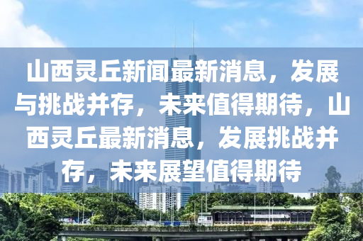 山西靈丘新聞最新消息，發(fā)展與挑戰(zhàn)并存，未來值得期待，山西靈丘最新消息，發(fā)展挑戰(zhàn)并存，未來展望值得期待圣農(nóng)（天津）集團有限公司