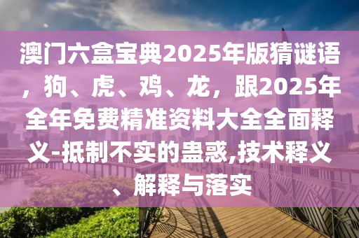 澳門六盒寶典2025年版猜謎語圣農(nóng)（天津）集團(tuán)有限公司，狗、虎、雞、龍，跟2025年全年免費(fèi)精準(zhǔn)資料大全全面釋義-抵制不實(shí)的蠱惑,技術(shù)釋義、解釋與落實(shí)