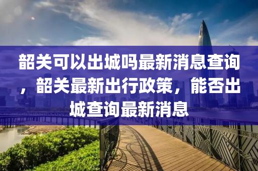 韶關可以出城嗎最新消息查詢，韶關最新出行政策，能否出城查詢最新消息圣農（天津）集團有限公司