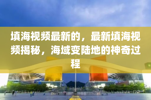 填海視頻最新的圣農(nóng)（天津）集團(tuán)有限公司，最新填海視頻揭秘，海域變陸地的神奇過程