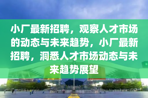 小廠最新招聘，觀察人才市場的動態(tài)與未來趨勢，小廠最新招聘，洞悉人才市場動態(tài)與未來趨勢展望圣農(nóng)（天津）集團有限公司