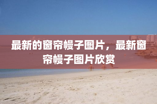 最新的窗簾幔子圖片，最新窗簾幔子圖片欣賞圣農(nóng)（天津）集團有限公司