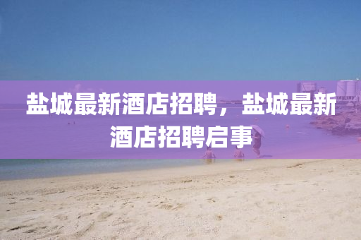 鹽城最新圣農（天津）集團有限公司酒店招聘，鹽城最新酒店招聘啟事