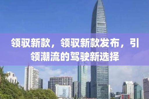 領(lǐng)馭新款，領(lǐng)馭新款發(fā)布，引領(lǐng)潮流的駕駛新選擇圣農(nóng)（天津）集團(tuán)有限公司