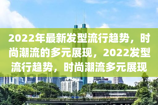 2022年最新發(fā)型流行趨勢，時尚潮流的多元展現，2022發(fā)型流行趨勢，時尚潮流多元展現圣農（天津）集團有限公司