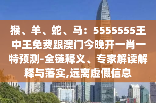 猴、羊、蛇、馬：5555555王中王免費(fèi)跟澳門今晚開一肖一特預(yù)測(cè)-全鏈釋義、專家解讀解釋與落實(shí),遠(yuǎn)離虛假信息圣農(nóng)（天津）集團(tuán)有限公司