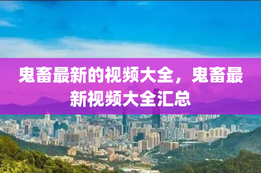鬼畜最新的視頻大全，鬼畜最新視頻大全匯總圣農(nóng)（天津）集團有限公司