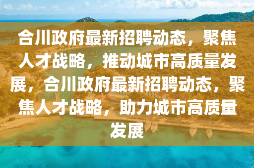 合川政府最新招聘動(dòng)態(tài)，聚焦人才戰(zhàn)略，推動(dòng)城市高質(zhì)量發(fā)展，合川政府最新招聘動(dòng)態(tài)，聚焦人才戰(zhàn)略，助力城市高質(zhì)量發(fā)展圣農(nóng)（天津）集團(tuán)有限公司