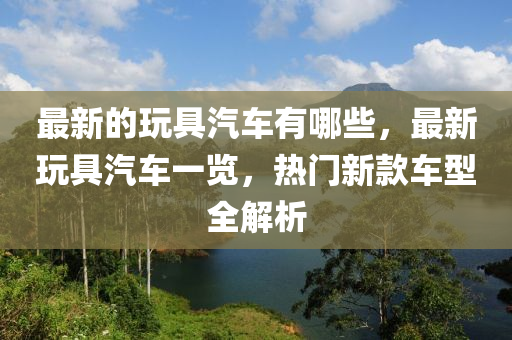 最新的玩圣農(nóng)（天津）集團(tuán)有限公司具汽車有哪些，最新玩具汽車一覽，熱門新款車型全解析