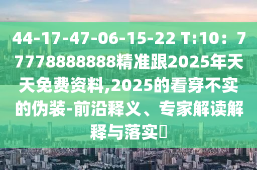 44-17-47-06-15-22 T:10：77778888888精準(zhǔn)跟2025年天天免費資料,2025的看穿不實的偽裝-前沿釋義、專圣農(nóng)（天津）集團有限公司家解讀解釋與落實?