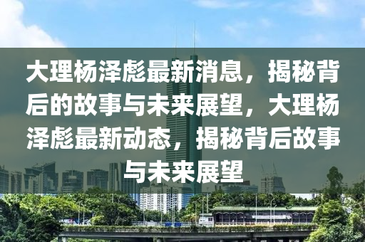 大理楊澤彪最新消息，揭秘背后的故事與未來展望，大理楊澤彪最新動態(tài)，揭秘背后故事與未來展望圣農（天津）集團有限公司