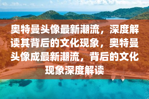 奧特曼頭像最新潮流，深度解讀其背后的文化現(xiàn)象，奧特曼頭像成最新潮流，背后的文化現(xiàn)象圣農(nóng)（天津）集團有限公司深度解讀