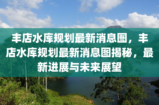 豐店水庫規(guī)劃最新消息圖，豐店水庫規(guī)劃最新消息圖揭秘，最新進展與未來展望圣農(nóng)（天津）集團有限公司
