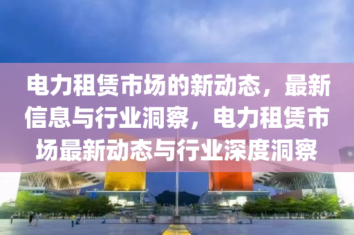 電力租賃市場的新動態(tài)，最新信息與行業(yè)洞察，電力租賃市場最新動態(tài)與行業(yè)深度洞察圣農(nóng)（天津）集團有限公司