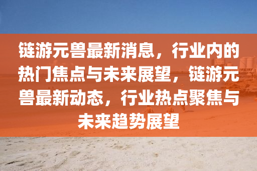 鏈游元獸最新消息，行業(yè)內(nèi)的熱門焦點與未來展望，鏈游元獸最新動態(tài)，行業(yè)熱點聚焦與未來趨勢展望圣農(nóng)（天津）集團有限公司