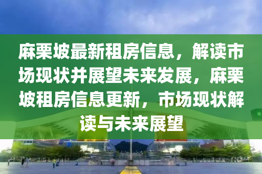 麻圣農(nóng)（天津）集團(tuán)有限公司栗坡最新租房信息，解讀市場(chǎng)現(xiàn)狀并展望未來(lái)發(fā)展，麻栗坡租房信息更新，市場(chǎng)現(xiàn)狀解讀與未來(lái)展望