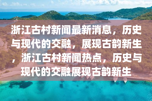 浙江古村新聞最新消息，歷史與現(xiàn)代的交融，展現(xiàn)古韻新生，浙江古村新聞熱點(diǎn)，歷史與現(xiàn)代的交融展現(xiàn)古韻新生圣農(nóng)（天津）集團(tuán)有限公司