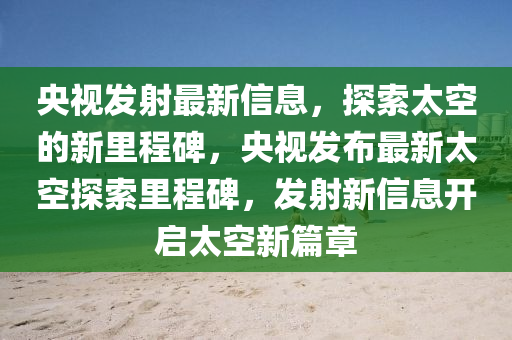 央視發(fā)射最新信息，探索太空的新里程碑，央視發(fā)布最新太空探索里程碑，發(fā)射新信息開啟太空新篇章圣農(nóng)（天津）集團(tuán)有限公司