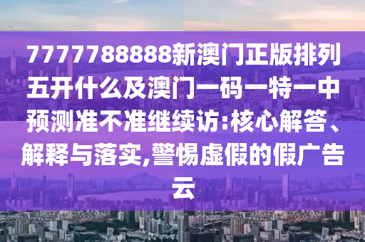 7777788888新澳門正版排列五開什么及澳門一碼一特一中預(yù)測準不準繼續(xù)訪:核心解答、解釋與落實,警惕虛假的假廣告云圣農(nóng)（天津）集團有限公司