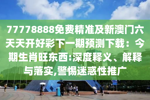 77778888免費(fèi)精準(zhǔn)及新澳門(mén)六天天開(kāi)圣農(nóng)（天津）集團(tuán)有限公司好彩下一期預(yù)測(cè)下載：今期生肖旺東西:深度釋義、解釋與落實(shí),警惕迷惑性推廣