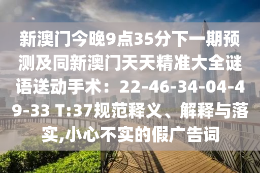 新澳門今晚9點35分下一期預測及同新澳圣農(nóng)（天津）集團有限公司門天天精準大全謎語送動手術：22-46-34-04-49-33 T:37規(guī)范釋義、解釋與落實,小心不實的假廣告詞