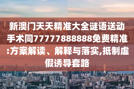 新澳門天天精準(zhǔn)大全謎語(yǔ)送圣農(nóng)（天津）集團(tuán)有限公司動(dòng)手術(shù)同77777888888免費(fèi)精準(zhǔn):方案解讀、解釋與落實(shí),抵制虛假誘導(dǎo)套路