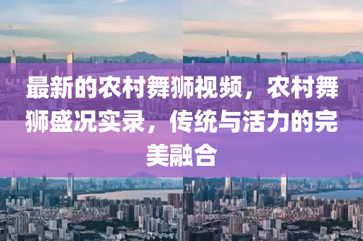 最新的農(nóng)村舞獅視頻，農(nóng)村舞獅盛況實(shí)錄，傳統(tǒng)與活力的完美融合圣農(nóng)（天津）集團(tuán)有限公司