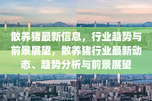 散養(yǎng)豬最新信息，行業(yè)趨勢與前景展望，散養(yǎng)豬行業(yè)最新動態(tài)、趨勢分析與前景展望圣農(nóng)（天津）集團(tuán)有限公司