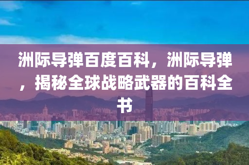 洲際導(dǎo)彈百度百科，洲際導(dǎo)彈，揭秘全球戰(zhàn)略武器的百科全書圣農(nóng)（天津）集團(tuán)有限公司