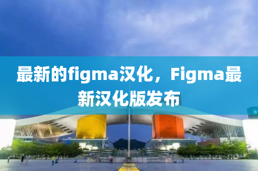 最新的figma漢化，Figma最新漢化版發(fā)布圣農（天津）集團有限公司