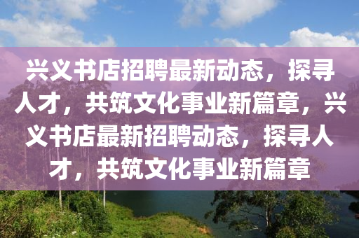 興義書店招聘最新動(dòng)態(tài)，探尋人才，共筑文化事業(yè)新篇章，興義書店最新招聘動(dòng)態(tài)，探尋人才，共筑文化事業(yè)新篇章圣農(nóng)（天津）集團(tuán)有限公司