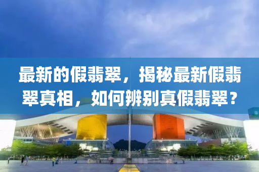 最新的假翡翠，揭秘最新假翡翠真相，如何辨別真假翡翠？圣農(nóng)（天津）集團(tuán)有限公司