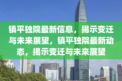 鎮(zhèn)平獨(dú)院最新信息，揭示變遷與未來展望，鎮(zhèn)平獨(dú)院最新動(dòng)態(tài)，揭示變遷與未來展望圣農(nóng)（天津）集團(tuán)有限公司
