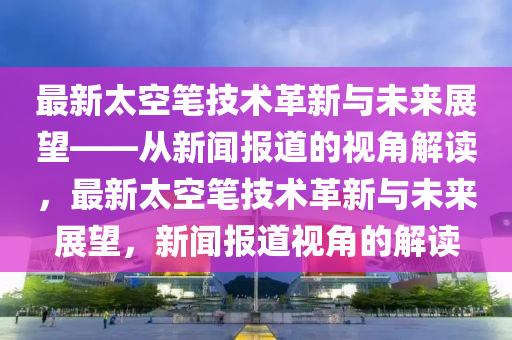 最新太空筆技術(shù)革新與未來展望——從新聞報道的視角解讀，最新太空筆技術(shù)革新與未來展望，新聞報道視角的解讀圣農(nóng)（天津）集團有限公司