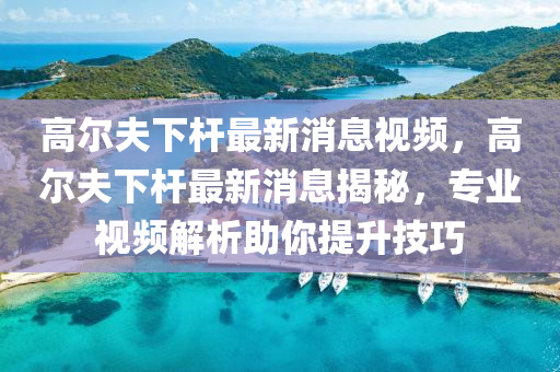 高爾夫下桿最新消息視頻，高爾夫下桿最新消息揭秘，專業(yè)視頻解析助你提升技巧圣農(nóng)（天津）集團有限公司