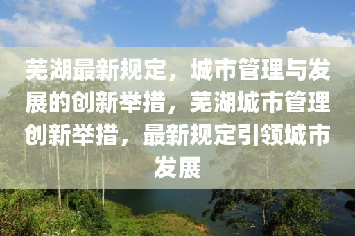 蕪湖最新規(guī)定，城市管理與發(fā)展的創(chuàng)新舉措，蕪湖城市管理創(chuàng)新舉措，最新規(guī)定引領城市發(fā)展圣農(nóng)（天津）集團有限公司
