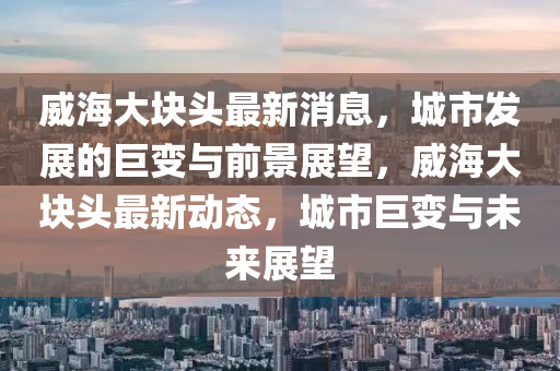 威海大塊頭最新消息，城市發(fā)展的巨變與前景展望，威海大塊頭最新動態(tài)，城市巨變與未來展望圣農(nóng)（天津）集團(tuán)有限公司